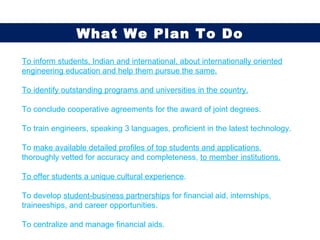 To inform students, Indian and international, about internationally oriented engineering education and help them pursue the same. To identify outstanding programs and universities in the country. To conclude cooperative agreements for the award of joint degrees. To train engineers, speaking 3 languages, proficient in the latest technology. To  make available detailed profiles of top students and applications , thoroughly vetted for accuracy and completeness,  to member institutions. To offer students a unique cultural experience . To develop  student-business partnerships  for financial aid, internships, traineeships, and career opportunities. To centralize and manage financial aids. What We Plan To Do 