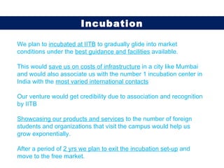 We plan to  incubated at IITB  to gradually glide into market conditions under the  best guidance and facilities  available. This would  save us on costs of infrastructure  in a city like Mumbai and would also associate us with the number 1 incubation center in India with the  most varied international contacts Our venture would get credibility due to association and recognition by IITB Showcasing our products and services  to the number of foreign students and organizations that visit the campus would help us grow exponentially.  After a period of  2 yrs we plan to exit the incubation set-up  and move to the free market. Incubation 