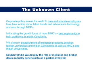 Corporate policy across the world to  train and educate employees  form time to time about latest trends and advances in technology and also through MDP’s. India being the growth focus of most MNC’s –  best opportunity to train workforce in Indian Conditions. Will assist in  establishment of exchange programs between foreign universities and Indian Companies as well as MNC’s and Indian Universities . EduServeIndia Would play the role of mediator and broker deals mutually beneficial to all 3 parties involved. The Unknown Client 