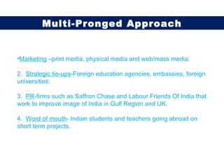 Marketing  –print media, physical media and web/mass media. 2.  Strategic tie-ups -Foreign education agencies, embassies, foreign universities. 3.  PR -firms such as Saffron Chase and Labour Friends Of India that work to improve image of India in Gulf Region and UK. 4.  Word of mouth - Indian students and teachers going abroad on short term projects. Multi-Pronged Approach 