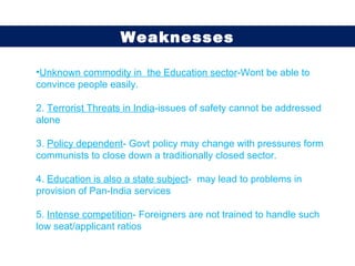 Unknown commodity in  the Education sector -Wont be able to convince people easily. 2.  Terrorist Threats in India -issues of safety cannot be addressed alone 3.  Policy dependent - Govt policy may change with pressures form communists to close down a traditionally closed sector. 4.  Education is also a state subject -  may lead to problems in provision of Pan-India services 5.  Intense competition - Foreigners are not trained to handle such low seat/applicant ratios  Weaknesses 