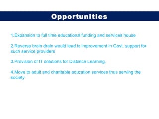 1.Expansion to full time educational funding and services house 2.Reverse brain drain would lead to improvement in Govt. support for such service providers  3.Provision of IT solutions for Distance Learning. 4.Move to adult and charitable education services thus serving the society Opportunities 