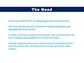 India has suffered from the  Brain Drain  post independence We have lost thousands of students to  Better Education and Research  facilities abroad In order to become a global super power, we must become a be able to  attract young talent  from across the globe.  Diverse students would give institutes access to students from diverse profiles thus developing the institute and other stake holders.  The Need 