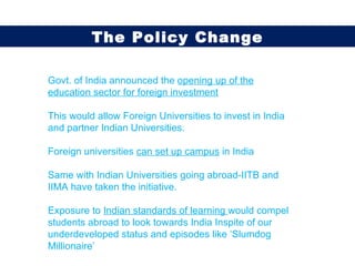 Govt. of India announced the  opening up of the education sector for foreign investment This would allow Foreign Universities to invest in India and partner Indian Universities. Foreign universities  can set up campus  in India  Same with Indian Universities going abroad-IITB and IIMA have taken the initiative. Exposure to  Indian standards of learning  would compel students abroad to look towards India Inspite of our underdeveloped status and episodes like ‘Slumdog Millionaire’ The Policy Change 