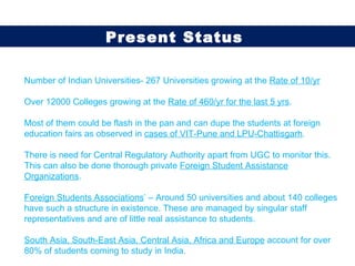 Number of Indian Universities- 267 Universities growing at the  Rate of 10/yr Over 12000 Colleges growing at the  Rate of 460/yr for the last 5 yrs . Most of them could be flash in the pan and can dupe the students at foreign education fairs as observed in  cases of VIT-Pune and LPU-Chattisgarh .  There is need for Central Regulatory Authority apart from UGC to monitor this. This can also be done thorough private  Foreign Student Assistance Organizations . Foreign Students Associations ’ – Around 50 universities and about 140 colleges have such a structure in existence. These are managed by singular staff representatives and are of little real assistance to students. South Asia, South-East Asia, Central Asia, Africa and Europe  account for over 80% of students coming to study in India. Present Status  