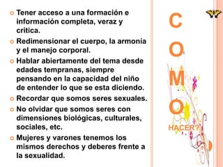 Tener acceso a una formación e
  información completa, veraz y
  critica.
                                         C
 Redimensionar el cuerpo, la armonía
  y el manejo corporal.
 Hablar abiertamente del tema desde
                                         O
  edades tempranas, siempre
  pensando en la capacidad del niño
  de entender lo que se esta diciendo.
                                         M
 Recordar que somos seres sexuales.

 No olvidar que somos seres con
  dimensiones biológicas, culturales,
                                         O
  sociales, etc.                         HACER?
 Mujeres y varones tenemos los
  mismos derechos y deberes frente a
  la sexualidad.
 