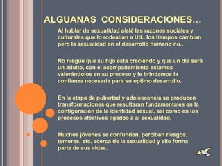 ALGUANAS CONSIDERACIONES…
  Al hablar de sexualidad aislé las razones sociales y
  culturales que lo rodeaban a Ud., los tiempos cambian
  pero la sexualidad en el desarrollo humano no..


  No niegue que su hijo esta creciendo y que un día será
  un adulto, con el acompañamiento estamos
  valorándolos en su proceso y le brindamos la
  confianza necesaria para su optimo desarrollo.


  En la etapa de pubertad y adolescencia se producen
  transformaciones que resultaran fundamentales en la
  configuración de la identidad sexual, así como en los
  procesos afectivos ligados a al sexualidad.


  Muchos jóvenes se confunden, perciben riesgos,
  temores, etc. acerca de la sexualidad y ello forma
  parte de sus vidas.
 
