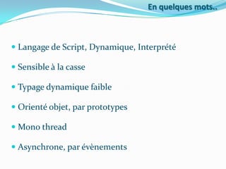 En quelques mots..

 Langage de Script, Dynamique, Interprété
 Sensible à la casse

 Typage dynamique faible
 Orienté objet, par prototypes

 Mono thread
 Asynchrone, par évènements

 