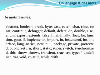 Un langage & des mots

61 mots réservés:
abstract, boolean, break, byte, case, catch, char, class, co
nst, continue, debugger, default, delete, do, double, else,
enum, export, extends, false, final, finally, float, for, func
tion, goto, if, implements, import, in, instanceof, int, int
erface, long, native, new, null, package, private, protecte
d, public, return, short, static, super, switch, synchronize
d, this, throw, throws, transient, true, try, typeof, undefi
ned, var, void, volatile, while, with

 