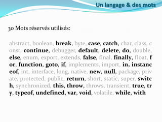Un langage & des mots

30 Mots réservés utilisés:
abstract, boolean, break, byte, case, catch, char, class, c
onst, continue, debugger, default, delete, do, double,
else, enum, export, extends, false, final, finally, float, f
or, function, goto, if, implements, import, in, instanc
eof, int, interface, long, native, new, null, package, priv
ate, protected, public, return, short, static, super, switc
h, synchronized, this, throw, throws, transient, true, tr
y, typeof, undefined, var, void, volatile, while, with

 