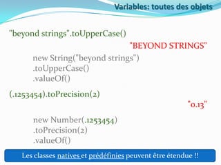 Variables: toutes des objets

"beyond strings".toUpperCase()
"BEYOND STRINGS"
new String("beyond strings")
.toUpperCase()
.valueOf()
(.1253454).toPrecision(2)
"0.13"
new Number(.1253454)
.toPrecision(2)
.valueOf()
Les classes natives et prédéfinies peuvent être étendue !!

 