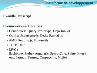 Plateforme de développement
 Vanilla Javascript
 Frameworks & Librairies
 Génériques: jQuery, Prototype, Dojo Toolkit
 Outils: Underscore.js, D3.js/ Raphaëljs
 AMD: Require.js, Browserify
 TDD: jUnit
 MVC :
Backbone, Ember, AngularJs, SproutCore, Spine, Knock
out, Batman, Sammy, Cappuccino, Mojito

 