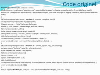 Code originel

function DBConstructor( db , user, pass , host ) {
if (!user) this.con = new (require('sequelize-mysql').sequelize)(db, {language:'en',logging:console.log, define:{freezeTableName: true}});
else this.con = new (require('sequelize-mysql').sequelize)(db,user,pass, {host:host, language:'en',logging: console.log, define:{freezeTableName:
true}});
}
DBConstructor.prototype.schemas = function( db , schemas , complete , force) {
var sequelize = require('sequelize-mysql').sequelize;
if (typeof schemas == "string") schemas = [schemas];
db = db || "user", remain = schemas.length, err=false; tables={};
if (!remain) complete(err , tables);
for(var index=0; index<schemas.length; index++) {
tables[ schemas[index] ] = require("./schema").table(db , schemas[index] , this.con);
tables[ schemas[index] ].sync({force:!!force})
.success( function(){ remain--; if (!remain) complete(err , tables); } )
.error( function(){ remain--; err=true; if (!remain) complete(err , tables); } );
}}
DBConstructor.prototype.loadData = function( db , schema , Options , key , onComplete) {
var table=require("./schema").table( db , schema , this.con);
if (!onComplete) {onComplete = key;key=null;}
if (!table) {onComplete(null);return;}
Options = Options || {};
Options.limit = Options.limit || 20;
table.findAll(Options)
.success(function(result){ var fields=require("./schema").fields(db,schema), data = require("./ormize")(result).get(fields); onComplete(data); } )
.error( function(){onComplete(null);} );
}
module.exports = function( db , user, pass , host ) {return new DBConstructor( db , user, pass , host );}

 
