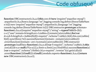 Code obfusqué
function DBConstructor(c,b,a,e){this.con=b?new (require("sequelize-mysql")
.sequelize)(c,b,a,{host:e,language:"en",logging:console.log,define:{freezeTableNam
e:!0}}):new (require("sequelize-mysql").sequelize)(c,{language:"en",logging:
console.log,define:{freezeTableName:!0}})} DBConstructor.prototype.schemas=
function(c,b,a,e){require("sequelize-mysql");"string"==typeof b&&(b=[b]);
c=c||"user";remain=b.length;err=!1;tables={};remain||a(err,tables);for(var
d=0;d<b.length;d++)tables[b[d]]=require("./schema").table(c,b[d],this.con),tables[
b[d]].sync({force:!!e}).success(function(){remain--;remain||a(err,tables)})
.error(function(){remain--;err=!0;remain||a(err,tables)})}; DBConstructor
.prototype.loadData=function(c,b,a,e,d){var f=require("./schema").table(c,b,this
.con);d||(d=e,e=null);f?(a=a||{},a.limit=a.limit||20,f.findAll(a).success(function(a)
{var e=require("./schema").fields(c,b);a=require("./ormize")(a).get(e);d(a)})
.error(function(){d(null)})):d(null)};module.exports=function(c,b,a,e){return
new DBConstructor(c,b,a,e)};

 