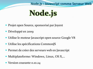 Node.js : Javascript comme Serveur Web

Node.js
 Projet open Source, sponsorisé par Joyent
 Développé en 2009
 Utilise le moteur Javascript open source Google V8
 Utilise les spécifications CommonJS
 Permet de créer des serveurs web en Javascript

 Multiplateforme: Windows, Linux, OS X,…
 Version courante 0.10.24

 