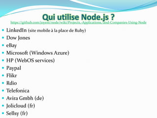 Qui utilise Node.js ?

https://github.com/joyent/node/wiki/Projects,-Applications,-and-Companies-Using-Node

 LinkedIn (site mobile à la place de Ruby)
 Dow Jones
 eBay
 Microsoft (Windows Azure)
 HP (WebOS services)
 Paypal

 Flikr
 Rdio
 Telefonica
 Avira Gmbh (de)
 Jolicloud (fr)
 Sellsy (fr)

 