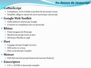 Au dessus de Javascript
 CoffeeScript
 Compilateur écrit en Ruby et produit du Javascript (2009)
 Simplifie, allège et rajoute du sucre syntaxique à Javascript

 Google Web Toolkit
 Outil utilisé en interne par Google
 Contient un compilateur Java-to-Javascript

 Rhino
 Projet Javagator de Netscape
 Machine Javascript écrite en Java
 Hérité par Mozilla en 1998

 Dart
 Langage créé par Google (10/2011)
 SDK sortie en 11/2013
 Dart-to-JavaScript Compiler

 Meteor
 RAD full stack Javascript framework (serveur Node.js)

 Emscripten
 C/C++ (LLVM) to Javascript compiler

 