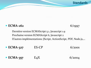 Standards

 ECMA-262

6/1997

Dernière version ECMAScript 5.1, Javascript 1.9
Prochaine version ECMAScript 6, Javascript 2
D’autres implémentations: JScript, ActionScript, PDF, Node.js,…

 ECMA-327

ES-CP

6/2001

 ECMA-357

E4X

6/2004

 