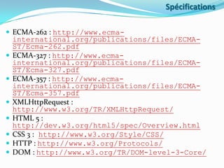 Spécifications
 ECMA-262 : http://www.ecma








international.org/publications/files/ECMAST/Ecma-262.pdf
ECMA-327 : http://www.ecmainternational.org/publications/files/ECMAST/Ecma-327.pdf
ECMA-357 : http://www.ecmainternational.org/publications/files/ECMAST/Ecma-357.pdf
XMLHttpRequest :
http://www.w3.org/TR/XMLHttpRequest/
HTML 5 :
http://dev.w3.org/html5/spec/Overview.html
CSS 3 : http://www.w3.org/Style/CSS/
HTTP : http://www.w3.org/Protocols/
DOM : http://www.w3.org/TR/DOM-level-3-Core/

 