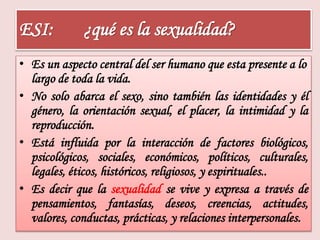 ESI: ¿qué es la sexualidad? 
• Es un aspecto central del ser humano que esta presente a lo 
largo de toda la vida. 
• No solo abarca el sexo, sino también las identidades y él 
género, la orientación sexual, el placer, la intimidad y la 
reproducción. 
• Está influida por la interacción de factores biológicos, 
psicológicos, sociales, económicos, políticos, culturales, 
legales, éticos, históricos, religiosos, y espirituales.. 
• Es decir que la sexualidad se vive y expresa a través de 
pensamientos, fantasías, deseos, creencias, actitudes, 
valores, conductas, prácticas, y relaciones interpersonales. 
 
