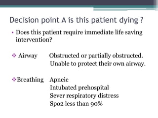 Decision point A is this patient dying ?
• Does this patient require immediate life saving
intervention?
 Airway Obstructed or partially obstructed.
Unable to protect their own airway.
Breathing Apneic
Intubated prehospital
Sever respiratory distress
Spo2 less than 90%
 