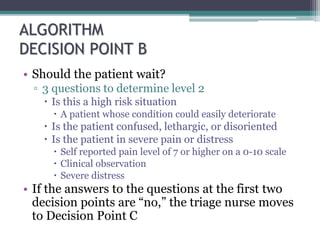 ALGORITHM
DECISION POINT B
• Should the patient wait?
▫ 3 questions to determine level 2
 Is this a high risk situation
 A patient whose condition could easily deteriorate
 Is the patient confused, lethargic, or disoriented
 Is the patient in severe pain or distress
 Self reported pain level of 7 or higher on a 0-10 scale
 Clinical observation
 Severe distress
• If the answers to the questions at the first two
decision points are “no,” the triage nurse moves
to Decision Point C
 