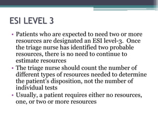 ESI LEVEL 3
• Patients who are expected to need two or more
resources are designated an ESI level-3. Once
the triage nurse has identified two probable
resources, there is no need to continue to
estimate resources
• The triage nurse should count the number of
different types of resources needed to determine
the patient’s disposition, not the number of
individual tests
• Usually, a patient requires either no resources,
one, or two or more resources
 