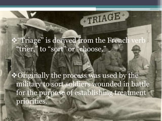 “Triage” is derived from the French verb
“trier,” to “sort” or “choose.”
Originally the process was used by the
military to sort soldiers wounded in battle
for the purpose of establishing treatment
priorities.
 