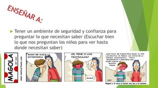  Tener un ambiente de seguridad y confianza para
preguntar lo que necesitan saber (Escuchar bien
lo que nos preguntan los niños para ver hasta
donde necesitan saber)
 