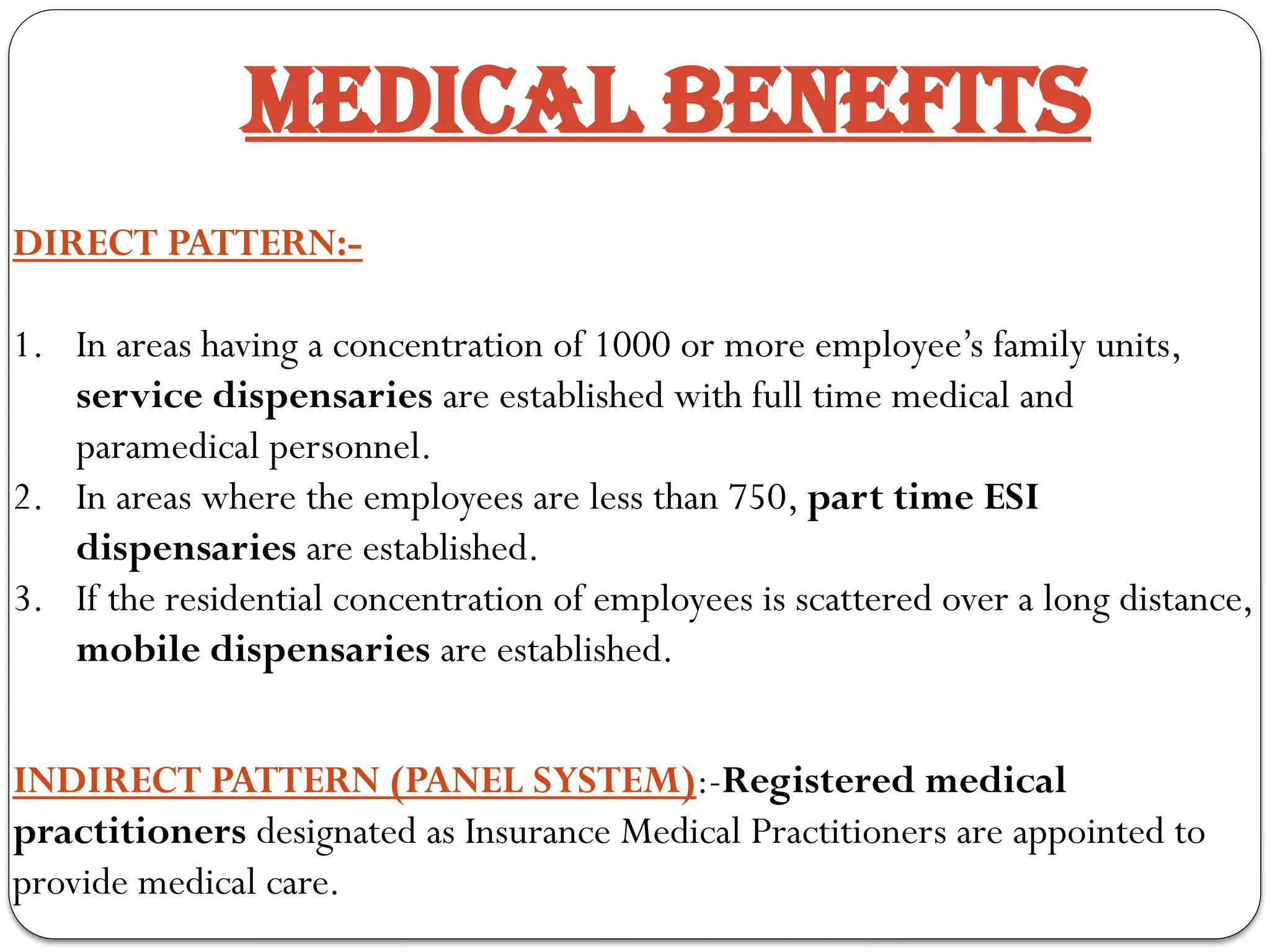 DIRECT PATTERN:-
1. In areas having a concentration of 1000 or more employee’s family units,
service dispensaries are established with full time medical and
paramedical personnel.
2. In areas where the employees are less than 750, part time ESI
dispensaries are established.
3. If the residential concentration of employees is scattered over a long distance,
mobile dispensaries are established.
INDIRECT PATTERN (PANEL SYSTEM):-Registered medical
practitioners designated as Insurance Medical Practitioners are appointed to
provide medical care.
MEDICAL BENEFITS
 