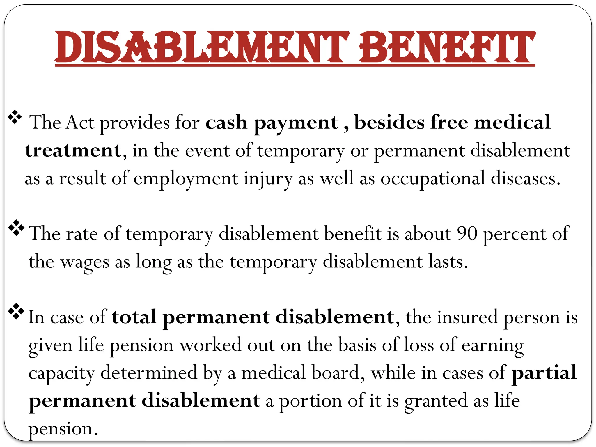 DISABLEMENT BENEFIT
 The Act provides for cash payment , besides free medical
treatment, in the event of temporary or permanent disablement
as a result of employment injury as well as occupational diseases.
The rate of temporary disablement benefit is about 90 percent of
the wages as long as the temporary disablement lasts.
In case of total permanent disablement, the insured person is
given life pension worked out on the basis of loss of earning
capacity determined by a medical board, while in cases of partial
permanent disablement a portion of it is granted as life
pension.
 
