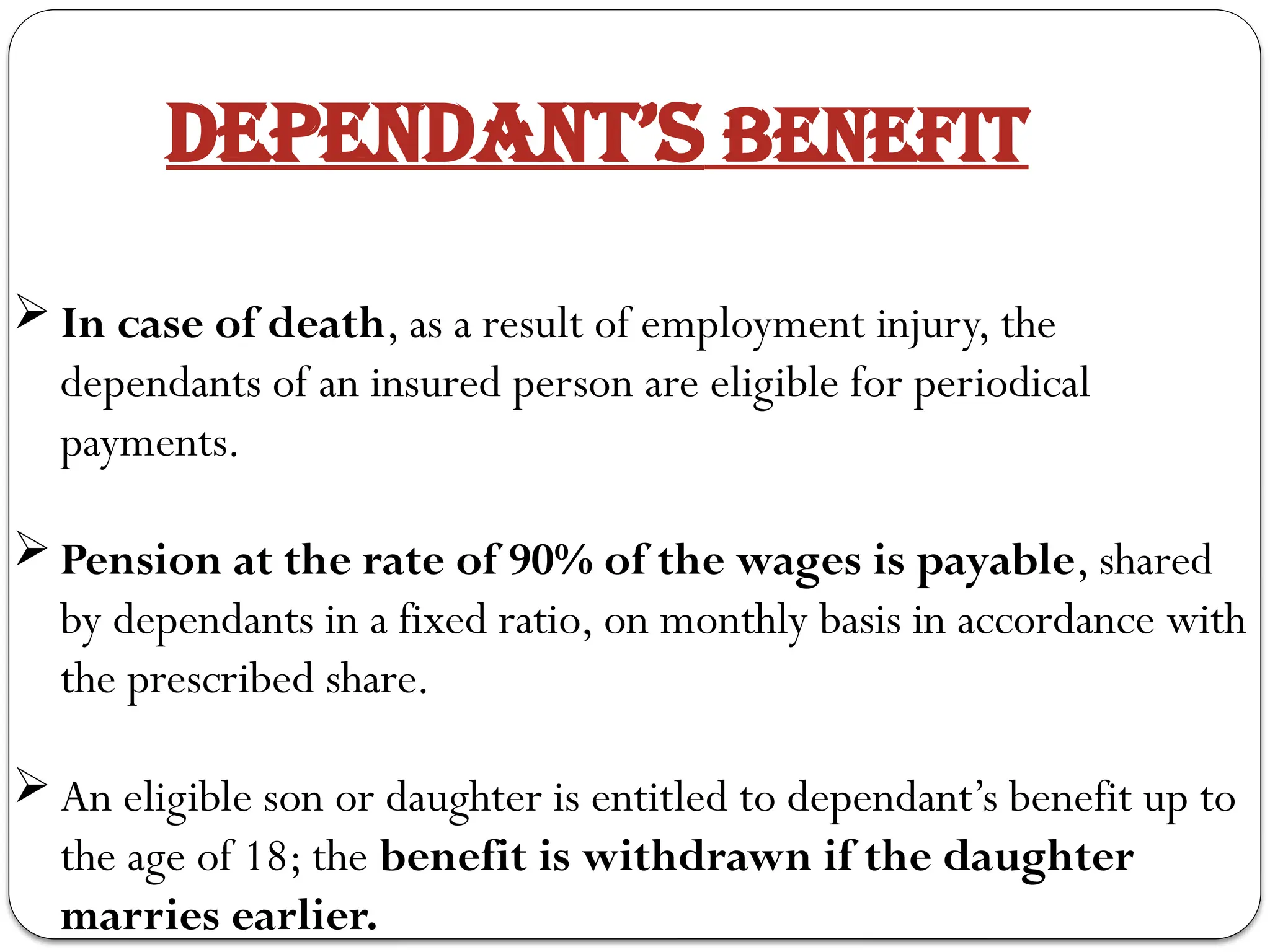 DEPENDANT’S BENEFIT
 In case of death, as a result of employment injury, the
dependants of an insured person are eligible for periodical
payments.
 Pension at the rate of 90% of the wages is payable, shared
by dependants in a fixed ratio, on monthly basis in accordance with
the prescribed share.
 An eligible son or daughter is entitled to dependant’s benefit up to
the age of 18; the benefit is withdrawn if the daughter
marries earlier.
 