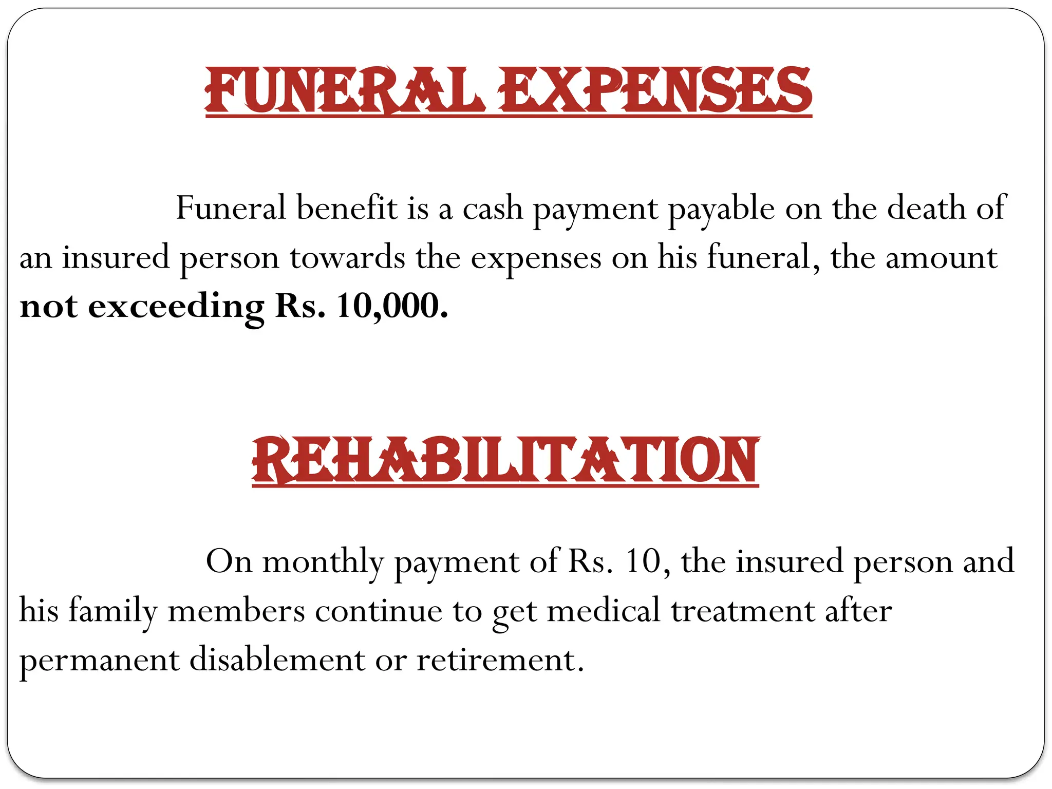 FUNERAL EXPENSES
Funeral benefit is a cash payment payable on the death of
an insured person towards the expenses on his funeral, the amount
not exceeding Rs. 10,000.
REHABILITATION
On monthly payment of Rs. 10, the insured person and
his family members continue to get medical treatment after
permanent disablement or retirement.
 