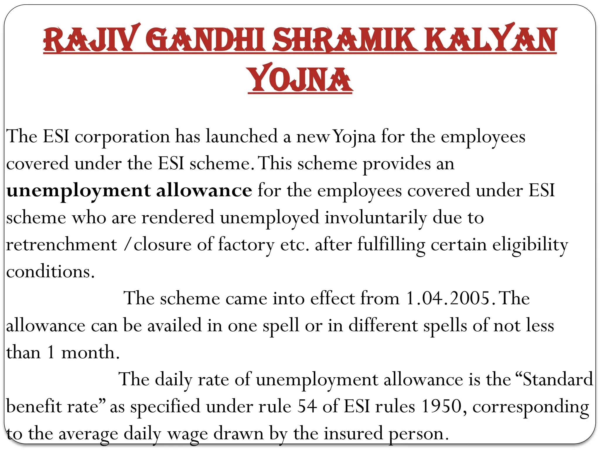 Rajiv Gandhi Shramik Kalyan
Yojna
The ESI corporation has launched a newYojna for the employees
covered under the ESI scheme.This scheme provides an
unemployment allowance for the employees covered under ESI
scheme who are rendered unemployed involuntarily due to
retrenchment /closure of factory etc. after fulfilling certain eligibility
conditions.
The scheme came into effect from 1.04.2005.The
allowance can be availed in one spell or in different spells of not less
than 1 month.
The daily rate of unemployment allowance is the “Standard
benefit rate” as specified under rule 54 of ESI rules 1950, corresponding
to the average daily wage drawn by the insured person.
 