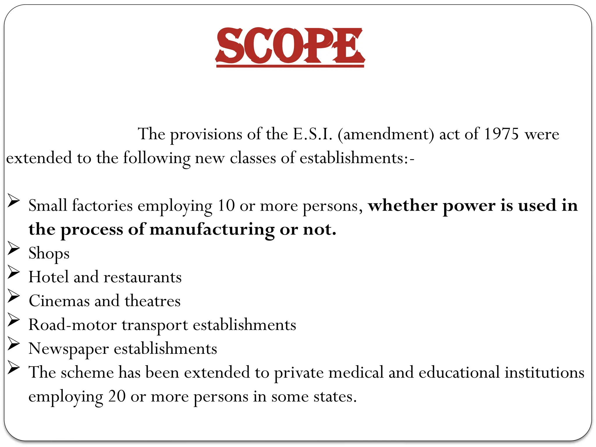 SCOPE
The provisions of the E.S.I. (amendment) act of 1975 were
extended to the following new classes of establishments:-
 Small factories employing 10 or more persons, whether power is used in
the process of manufacturing or not.
 Shops
 Hotel and restaurants
 Cinemas and theatres
 Road-motor transport establishments
 Newspaper establishments
 The scheme has been extended to private medical and educational institutions
employing 20 or more persons in some states.
 