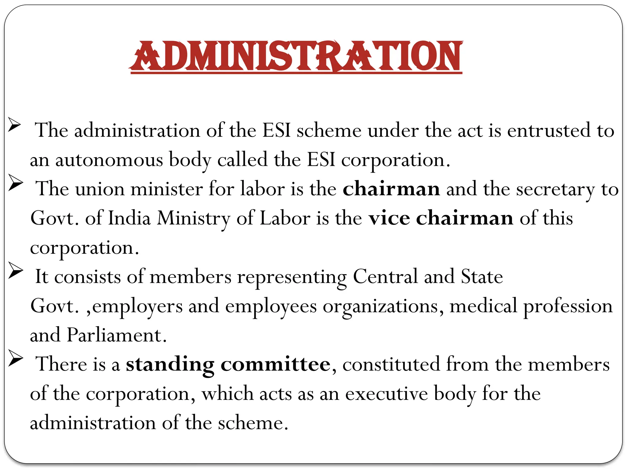 ADMINISTRATION
 The administration of the ESI scheme under the act is entrusted to
an autonomous body called the ESI corporation.
 The union minister for labor is the chairman and the secretary to
Govt. of India Ministry of Labor is the vice chairman of this
corporation.
 It consists of members representing Central and State
Govt. ,employers and employees organizations, medical profession
and Parliament.
 There is a standing committee, constituted from the members
of the corporation, which acts as an executive body for the
administration of the scheme.
 