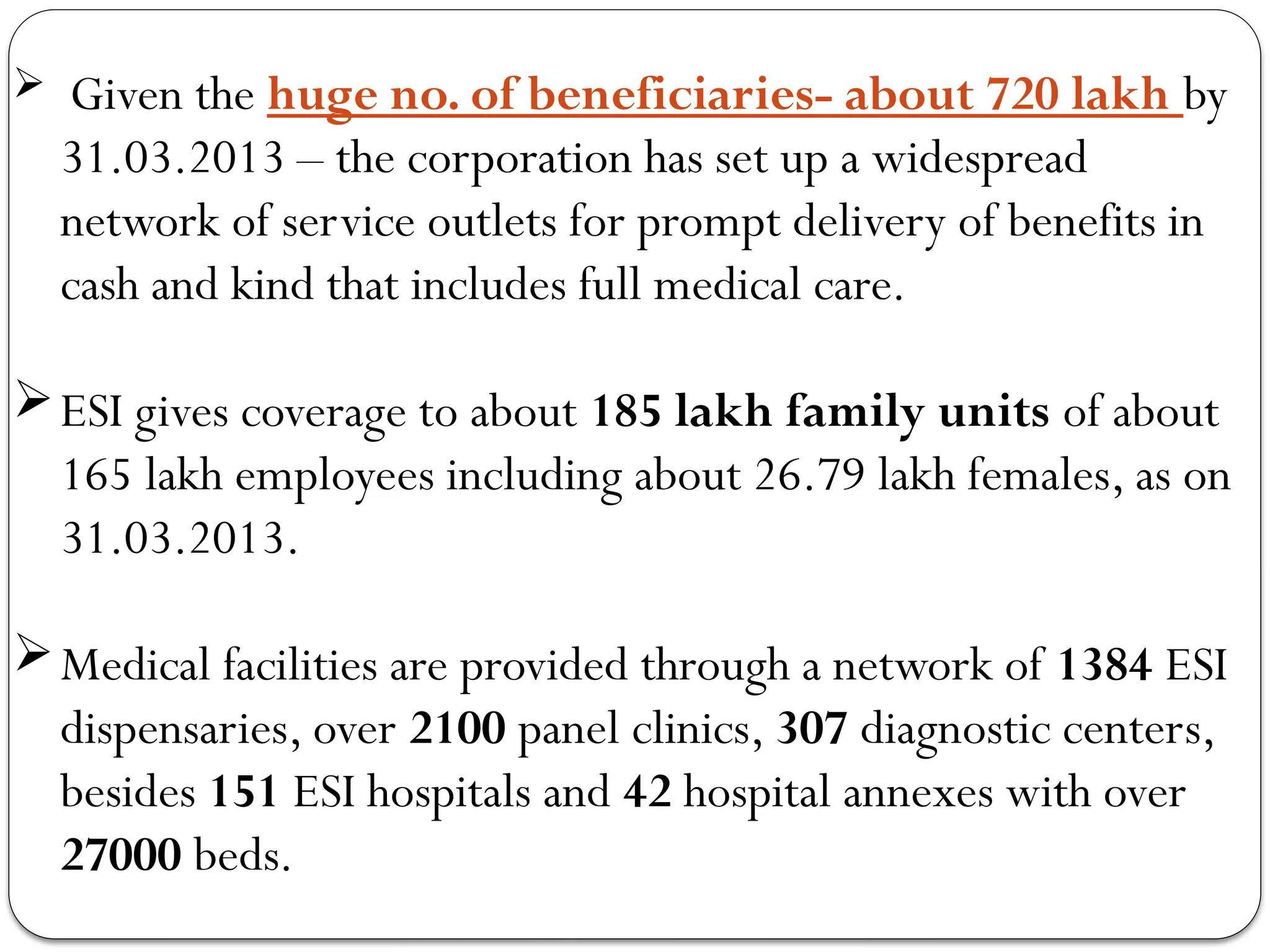  Given the huge no. of beneficiaries- about 720 lakh by
31.03.2013 – the corporation has set up a widespread
network of service outlets for prompt delivery of benefits in
cash and kind that includes full medical care.
ESI gives coverage to about 185 lakh family units of about
165 lakh employees including about 26.79 lakh females, as on
31.03.2013.
Medical facilities are provided through a network of 1384 ESI
dispensaries, over 2100 panel clinics, 307 diagnostic centers,
besides 151 ESI hospitals and 42 hospital annexes with over
27000 beds.
 
