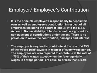 Employer/ Employee’s Contribution
 It is the principle employer’s responsibility to deposit his
own as well as employee’s contribution in respect of all
employees including the contract labour, into the E.S.I.
Account. Non-availability of funds cannot be a ground for
non-payment of contributions under the act. There is no
provision to waive the contribution, damages and interest
 The employer is required to contribute at the rate of 4.75%
of the wages paid/ payable in respect of every wage period.
The employees are also required to contribute at the rate of
1.75% of their wages except when the “average daily
wages in a wage period” are equal to or less than Rs.40.
 