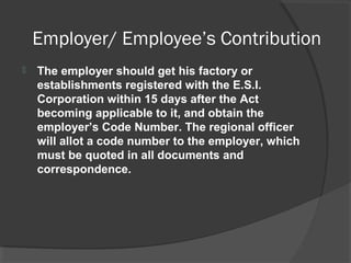 Employer/ Employee’s Contribution
 The employer should get his factory or
establishments registered with the E.S.I.
Corporation within 15 days after the Act
becoming applicable to it, and obtain the
employer’s Code Number. The regional officer
will allot a code number to the employer, which
must be quoted in all documents and
correspondence.
 