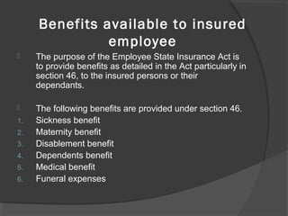 Benefits available to insured
employee
 The purpose of the Employee State Insurance Act is 
to provide benefits as detailed in the Act particularly in 
section 46, to the insured persons or their 
dependants.
 The following benefits are provided under section 46.
1. Sickness benefit
2. Maternity benefit
3. Disablement benefit
4. Dependents benefit
5. Medical benefit
6. Funeral expenses
 