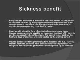 Sickness benefit
 Every insured employee is entitled to the cash benefit for the period
of sickness certified by a duly appointed medical practitioner if the
contributions in respect of him were payable for not less than 78
days in the corresponding contribution period.
 Cash benefit takes the form of periodical payment made to an
insured person which is payable for maximum numbers of 91 days in
any two consecutive benefit periods. The benefit is not paid for the
first two days of sickness which is treated as the waiting period.
 Insured persons suffering from long term diseases like T.B., leprosy,
mental, heart etc. and who have been continuous employment for
two years are entitled to get sickness benefit period up to 309 days.
 