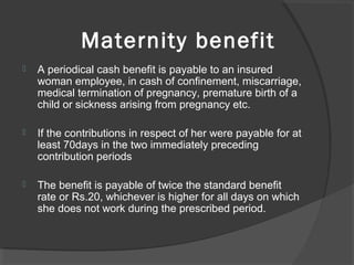Maternity benefit
 A periodical cash benefit is payable to an insured 
woman employee, in cash of confinement, miscarriage, 
medical termination of pregnancy, premature birth of a 
child or sickness arising from pregnancy etc.
 If the contributions in respect of her were payable for at 
least 70days in the two immediately preceding 
contribution periods
 The benefit is payable of twice the standard benefit 
rate or Rs.20, whichever is higher for all days on which 
she does not work during the prescribed period.
 