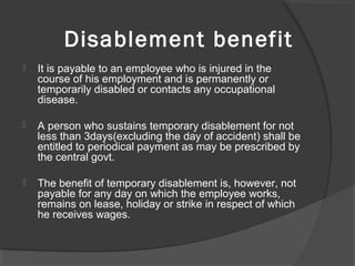 Disablement benefit
 It is payable to an employee who is injured in the 
course of his employment and is permanently or 
temporarily disabled or contacts any occupational 
disease.
 A person who sustains temporary disablement for not 
less than 3days(excluding the day of accident) shall be 
entitled to periodical payment as may be prescribed by 
the central govt.
 The benefit of temporary disablement is, however, not 
payable for any day on which the employee works, 
remains on lease, holiday or strike in respect of which 
he receives wages.
 