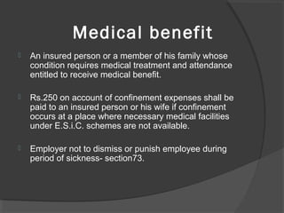 Medical benefit
 An insured person or a member of his family whose
condition requires medical treatment and attendance
entitled to receive medical benefit.
 Rs.250 on account of confinement expenses shall be
paid to an insured person or his wife if confinement
occurs at a place where necessary medical facilities
under E.S.i.C. schemes are not available.
 Employer not to dismiss or punish employee during
period of sickness- section73.
 