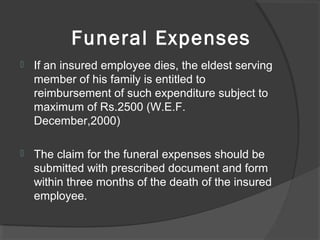 Funeral Expenses
 If an insured employee dies, the eldest serving
member of his family is entitled to
reimbursement of such expenditure subject to
maximum of Rs.2500 (W.E.F.
December,2000)
 The claim for the funeral expenses should be
submitted with prescribed document and form
within three months of the death of the insured
employee.
 