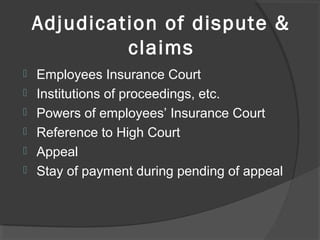 Adjudication of dispute &
claims
 Employees Insurance Court
 Institutions of proceedings, etc.
 Powers of employees’ Insurance Court
 Reference to High Court
 Appeal
 Stay of payment during pending of appeal
 