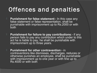 Offences and penalties
 Punishment for false statement:- In this case any
false statement or false representation, shall be
punishable with imprisonment up to Rs.2000 or with
both
 Punishment for failure to pay contributions:- if any
person fails to pay any contribution which under to this
act he is liable to pay, he shall be punishable with
imprisonment up to three years.
 Punishment for other contravention:- in
contraventions like dismisses, discharges, reduces or
otherwise punishes an employee, shall be punishable
with imprisonment up to one year or with fine up to
Rs.4000 or with both
 
