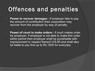 Offences and penalties
 Power to recover damages:- If employer fails to pay
the amount of contribution then corporation may
recover from the employer by way of penalty.
 Power of court to make orders:- If court makes order
for employer- if employer is not able to make this order
within period then employer shall be punishable with
imprisonment in respect thereof U/S.85 and shall also
be liable to pay fine up to Rs.1000 for everyday.
 