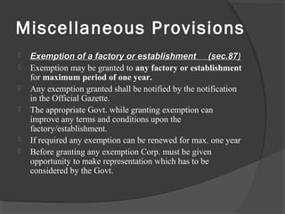 Miscellaneous Provisions
 Exemption of a factory or establishment (sec.87Exemption of a factory or establishment (sec.87)
 Exemption may be granted to any factory or establishment
for maximum period of one year.
 Any exemption granted shall be notified by the notification
in the Official Gazette.
 The appropriate Govt. while granting exemption can
improve any terms and conditions upon the
factory/establishment.
 If required any exemption can be renewed for max. one year
 Before granting any exemption Corp. must be given
opportunity to make representation which has to be
considered by the Govt.
 