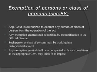 Exemption of persons or class ofExemption of persons or class of
persons (sec.88)persons (sec.88)
 App. Govt. is authorized to exempt any person or class of
person from the operation of the act
 Any exemption granted shall be notified by the notification in the
Official Gazette.
 Such person or class of persons must be working in a
factory/establishment
 Any exemption granted shall be accompanied with such conditions
as the appropriate Govt. may think fit to impose
 